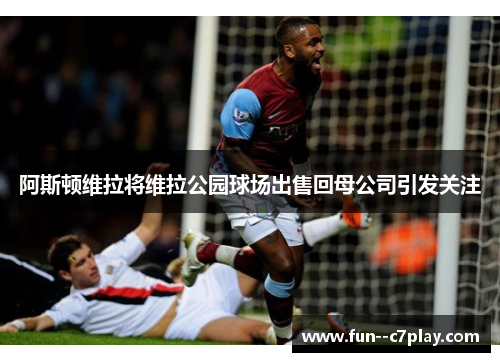 阿斯顿维拉将维拉公园球场出售回母公司引发关注