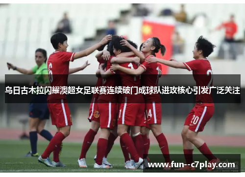 乌日古木拉闪耀澳超女足联赛连续破门成球队进攻核心引发广泛关注