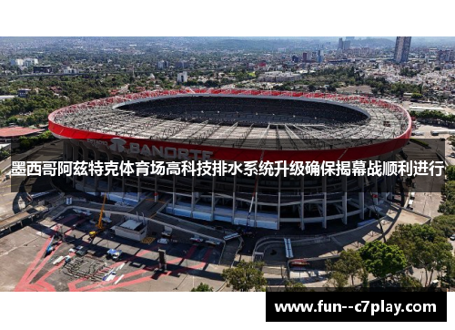 墨西哥阿兹特克体育场高科技排水系统升级确保揭幕战顺利进行