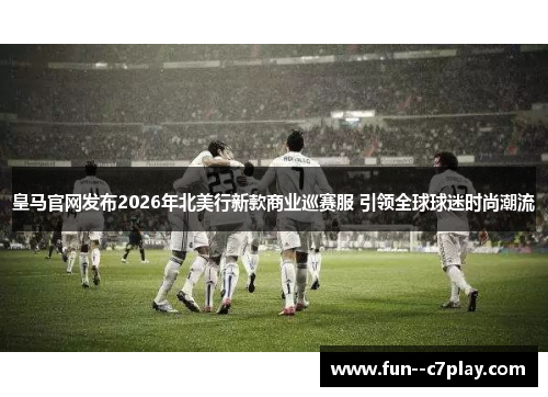皇马官网发布2026年北美行新款商业巡赛服 引领全球球迷时尚潮流 皇马官网发布2026年北美行新款商业巡赛服 引领全球球迷时尚潮流